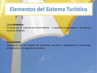 Elementos del SistemaTurístico LA DEMANDA:Formadapor el conjunto de consumidores  - o posiblesconsumidores – de bienes y serviciosturísticos. LA OFERTA:Compuestapor el conjunto de productos, servicios y organizacionesinvolucradasactivamente en la experienciaturística.