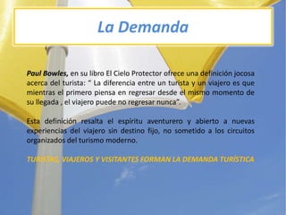 La DemandaPaul Bowles, en sulibro El Cielo Protector ofreceunadefiniciónjocosaacerca del turista: “ La diferencia entre un turista y un viajeroesquemientras el primeropiensa en regresardesde el mismomomento de sullegada , el viajeropuede no regresarnunca”.Estadefiniciónresalta el espírituaventurero y abierto a nuevasexperiencias del viajero sin destinofijo, no sometido a los circuitosorganizados del turismomoderno.TURISTAS, VIAJEROS Y VISITANTES FORMAN LA DEMANDATURÍSTICA