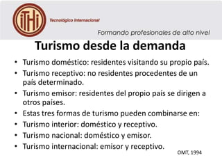 Turismo desde la demanda
• Turismo doméstico: residentes visitando su propio país.
• Turismo receptivo: no residentes procedentes de un
país determinado.
• Turismo emisor: residentes del propio país se dirigen a
otros países.
• Estas tres formas de turismo pueden combinarse en:
• Turismo interior: doméstico y receptivo.
• Turismo nacional: doméstico y emisor.
• Turismo internacional: emisor y receptivo.
OMT, 1994

 