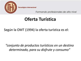 Oferta Turística
Según la OMT (1994) la oferta turística es el:

“conjunto de productos turísticos en un destino
determinado, para su disfrute y consumo”

 