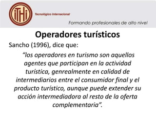 Operadores turísticos
Sancho (1996), dice que:
“los operadores en turismo son aquellos
agentes que participan en la actividad
turística, genrealmente en calidad de
intermediarios entre el consumidor final y el
producto turístico, aunque puede extender su
acción intermediadora al resto de la oferta
complementaria”.

 