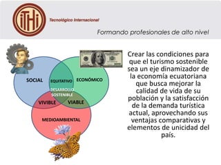 SOCIAL

EQUITATIVO ECONÓMICO
DESARROLLO
SOSTENIBLE

VIVIBLE

VIABLE

MEDIOAMBIENTAL

Crear las condiciones para
que el turismo sostenible
sea un eje dinamizador de
la economía ecuatoriana
que busca mejorar la
calidad de vida de su
población y la satisfacción
de la demanda turística
actual, aprovechando sus
ventajas comparativas y
elementos de unicidad del
país.

 