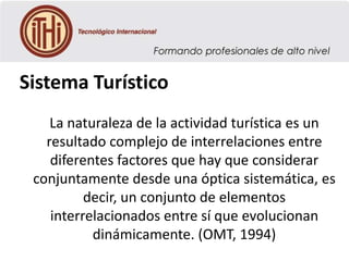 Sistema Turístico
La naturaleza de la actividad turística es un
resultado complejo de interrelaciones entre
diferentes factores que hay que considerar
conjuntamente desde una óptica sistemática, es
decir, un conjunto de elementos
interrelacionados entre sí que evolucionan
dinámicamente. (OMT, 1994)

 