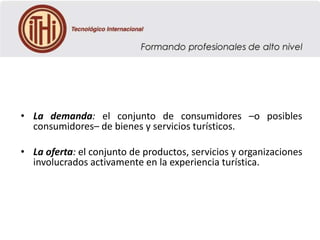 • La demanda: el conjunto de consumidores –o posibles
consumidores– de bienes y servicios turísticos.
• La oferta: el conjunto de productos, servicios y organizaciones
involucrados activamente en la experiencia turística.

 