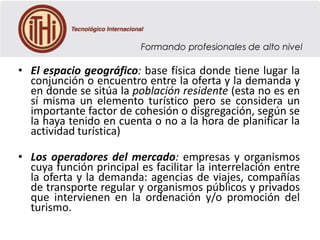• El espacio geográfico: base física donde tiene lugar la
conjunción o encuentro entre la oferta y la demanda y
en donde se sitúa la población residente (esta no es en
sí misma un elemento turístico pero se considera un
importante factor de cohesión o disgregación, según se
la haya tenido en cuenta o no a la hora de planificar la
actividad turística)
• Los operadores del mercado: empresas y organismos
cuya función principal es facilitar la interrelación entre
la oferta y la demanda: agencias de viajes, compañías
de transporte regular y organismos públicos y privados
que intervienen en la ordenación y/o promoción del
turismo.

 