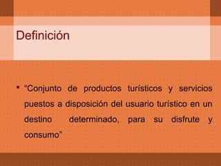 Definición



 “Conjunto de productos turísticos y servicios
 puestos a disposición del usuario turístico en un
 destino    determinado, para su disfrute y
 consumo”
 