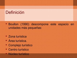 Definición

 Boullon (1990) descompone este espacio en
  unidades más pequeñas:

   Zona turística
   Área turística.
   Complejo turístico
   Centro turístico
   Núcleo turístico
 