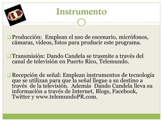 Instrumento

 Producción: Emplean el uso de escenario, micrófonos,
 cámaras, videos, fotos para producir este programa.

 Transmisión: Dando Candela se trasmite a través del
 canal de televisión en Puerto Rico, Telemundo.

 Recepción de señal: Emplean instrumentos de tecnología
 que se utilizan para que la señal llegue a su destino a
 través de la televisión. Además Dando Candela lleva su
 información a través de Internet, Blogs, Facebook,
 Twitter y www.telemundoPR.com.
 