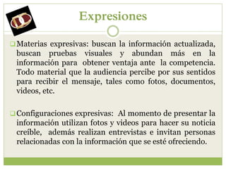 Expresiones

 Materias expresivas: buscan la información actualizada,
 buscan pruebas visuales y abundan más en la
 información para obtener ventaja ante la competencia.
 Todo material que la audiencia percibe por sus sentidos
 para recibir el mensaje, tales como fotos, documentos,
 videos, etc.

 Configuraciones expresivas: Al momento de presentar la
 información utilizan fotos y videos para hacer su noticia
 creíble, además realizan entrevistas e invitan personas
 relacionadas con la información que se esté ofreciendo.
 