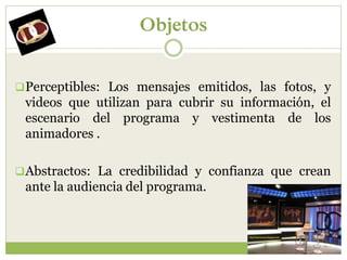 Objetos


 Perceptibles: Los mensajes emitidos, las fotos, y
 videos que utilizan para cubrir su información, el
 escenario del programa y vestimenta de los
 animadores .

 Abstractos: La credibilidad y confianza que crean
 ante la audiencia del programa.
 