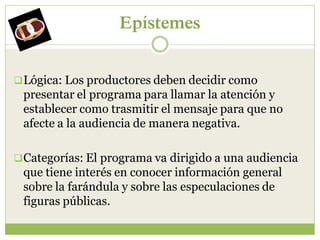 Epístemes


 Lógica: Los productores deben decidir como
 presentar el programa para llamar la atención y
 establecer como trasmitir el mensaje para que no
 afecte a la audiencia de manera negativa.

 Categorías: El programa va dirigido a una audiencia
 que tiene interés en conocer información general
 sobre la farándula y sobre las especulaciones de
 figuras públicas.
 