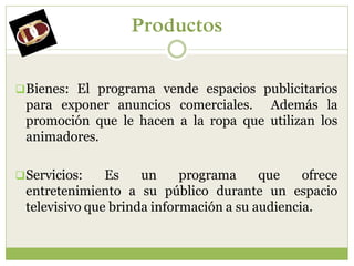 Productos


 Bienes: El programa vende espacios publicitarios
 para exponer anuncios comerciales. Además la
 promoción que le hacen a la ropa que utilizan los
 animadores.

 Servicios:   Es    un     programa     que    ofrece
 entretenimiento a su público durante un espacio
 televisivo que brinda información a su audiencia.
 