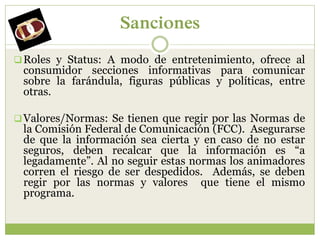 Sanciones
 Roles y Status: A modo de entretenimiento, ofrece al
 consumidor secciones informativas para comunicar
 sobre la farándula, figuras públicas y políticas, entre
 otras.

 Valores/Normas: Se tienen que regir por las Normas de
 la Comisión Federal de Comunicación (FCC). Asegurarse
 de que la información sea cierta y en caso de no estar
 seguros, deben recalcar que la información es “a
 legadamente”. Al no seguir estas normas los animadores
 corren el riesgo de ser despedidos. Además, se deben
 regir por las normas y valores que tiene el mismo
 programa.
 