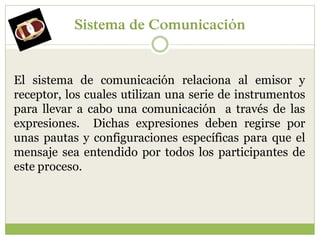Sistema de Comunicación


El sistema de comunicación relaciona al emisor y
receptor, los cuales utilizan una serie de instrumentos
para llevar a cabo una comunicación a través de las
expresiones. Dichas expresiones deben regirse por
unas pautas y configuraciones específicas para que el
mensaje sea entendido por todos los participantes de
este proceso.
 