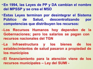•En 1994, las Leyes de PP y DA cambian el nombre
del MPSSP y se crea el MSD
•Estas Leyes terminan por desintegrar el Sistema
Público de Salud, descentralizando por
competencias que distribuyen los recursos:
–Los Recursos Humanos hoy dependen de la
Gobernaciones; pero los salarios se pagan con
recursos nacionales del TGN
–La Infraestructura y los bienes de los
establecimientos de salud pasaron a propiedad de
los municipios
–El financiamiento para la atención viene de los
recursos municipales – Ley del SUMI -
 