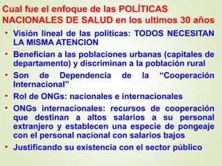 Cual fue el enfoque de las POLÍTICAS
NACIONALES DE SALUD en los ultimos 30 años
• Visión lineal de las políticas: TODOS NECESITAN
LA MISMA ATENCION
• Benefician a las poblaciones urbanas (capitales de
departamento) y discriminan a la población rural
• Son de Dependencia de la “Cooperación
Internacional”
• Rol de ONGs: nacionales e internacionales
• ONGs internacionales: recursos de cooperación
que destinan a altos salarios a su personal
extranjero y establecen una especie de pongeaje
con el personal nacional con salarios bajos
• Justificando su existencia con el sector público
 