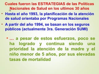 • Hasta el año 1993, la planificación de la atención
de salud orientaba por Programas Nacionales
• A partir del año 1994, se basan en los seguros
públicos (actualmente 3ra. Generación SUMI)
• … a pesar de estos esfuerzos, poco se
ha logrado y continua siendo una
prioridad la atención de la madre y el
niño menor de 5 años, por sus elevadas
tasas de mortalidad
13
Cuales fueron las ESTRATEGIAS de las Políticas
Nacionales de Salud en los ultimos 30 años
 