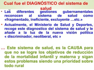 • Las diferentes gestiones gubernamentales
reconocen al sistema de salud como
«fragmentado, ineficiente, excluyente …etc.»
• Actualmente, el Ministerio de Salud y Deportes,
recoge este diagnostico del sistema de salud y le
añade a la luz de la nueva visión política
« discriminador, neoliberal, etc »
… Este sistema de salud, es la CAUSA para
que no se logre los objetivos de reduccìón
de la mortalidad infantíl y materna y sigan
estos problemas siendo una prioridad sobre
todo rural
14
Cual fue el DIAGNÓSTICO del sistema de
salud
 