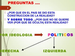 PREGUNTAS ….
 ¿POR QUE EN EL PAIS SE DIO ESTA
CONSTRUCCION DE LA REALIDAD?
 Y SOBRE TODO, ¿POR QUE NO SE QUIERE
VER (POR QUE SE OCULTA) ESTA REALIDAD?
4
POR IDEOLOGIA POLITICOS
DERECHA IZQUIERDA
 