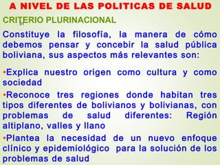 A NIVEL DE LAS POLITICAS DE SALUD
51
CRITERIO PLURINACIONAL
Constituye la filosofía, la manera de cómo
debemos pensar y concebir la salud pública
boliviana, sus aspectos más relevantes son:
•Explica nuestro origen como cultura y como
sociedad
•Reconoce tres regiones donde habitan tres
tipos diferentes de bolivianos y bolivianas, con
problemas de salud diferentes: Región
altiplano, valles y llano
•Plantea la necesidad de un nuevo enfoque
clínico y epidemiológico para la solución de los
problemas de salud
 