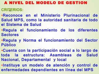 A NIVEL DEL MODELO DE GESTION
52CRITERIOS:
•Reconoce en el Ministerio Plurinacional de
Salud MPS, como la autoridad sanitaria de todo
el Sistema de Salud
•Regula el funcionamiento de los diferentes
Sectores
•Regula y Norma el funcionamiento del Sector
Público
•Cuenta con la participación social a lo largo de
toda la estructura: Asambleas de Salud
Nacional, Departamental y local
•Instituye un modelo de atención y control de
enfermedades dependientes en línea del MPS
 