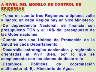 A NIVEL DEL MODELO DE CONTROL DE
EPIDEMIAS54CRITERIOS:
•Toma en cuenta tres Regiones: altiplano, valle
y llanos; en cada Región hay un Vice Ministerio
•De dependencia Nacional, se financia con
presupuesto TGN y el 10% del presupuesto de
las Gobernaciones
•Cuenta con una Unidad de Promoción de la
Salud en cada Departamento
•Desarrolla estrategias nacionales y regionales
orientadas al Vivir Bien, por lo que se
complementa con los planes de desarrollo
•Establece Políticas de coordinación
multisectorial. Ej. Ministerio de Agua.
 