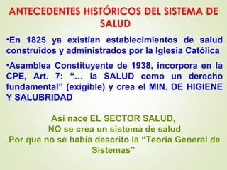 •En 1825 ya existían establecimientos de salud
construidos y administrados por la Iglesia Católica
•Asamblea Constituyente de 1938, incorpora en la
CPE, Art. 7: “… la SALUD como un derecho
fundamental” (exigible) y crea el MIN. DE HIGIENE
Y SALUBRIDAD
Así nace EL SECTOR SALUD,
NO se crea un sistema de salud
Por que no se había descrito la “Teoría General de
Sistemas”
ANTECEDENTES HISTÓRICOS DEL SISTEMA DE
SALUD
 