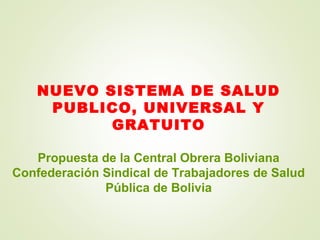 NUEVO SISTEMA DE SALUD
PUBLICO, UNIVERSAL Y
GRATUITO
Propuesta de la Central Obrera Boliviana
Confederación Sindical de Trabajadores de Salud
Pública de Bolivia
 