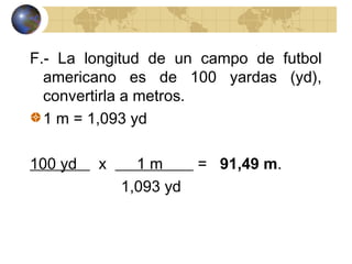 F.- La longitud de un campo de futbol
americano es de 100 yardas (yd),
convertirla a metros.
1 m = 1,093 yd
100 yd x 1 m = 91,49 m.
1,093 yd
 