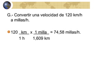 G.- Convertir una velocidad de 120 km/h
a millas/h.
120 km x 1 milla = 74,58 millas/h.
1 h 1,609 km
 