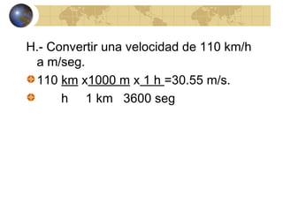 H.- Convertir una velocidad de 110 km/h
a m/seg.
110 km x1000 m x 1 h =30.55 m/s.
h 1 km 3600 seg
 