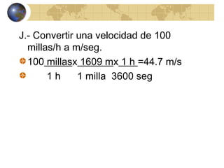 J.- Convertir una velocidad de 100
millas/h a m/seg.
100 millasx 1609 mx 1 h =44.7 m/s
1 h 1 milla 3600 seg
 