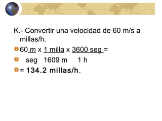 K.- Convertir una velocidad de 60 m/s a
millas/h.
60 m x 1 milla x 3600 seg =
seg 1609 m 1 h
= 134.2 millas/h.
 