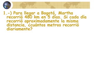 1.-) Para llegar a Bogotá, Martha
recorrió 480 km en 5 días. Si cada día
recorrió aproximadamente la misma
distancia, ¿cuántos metros recorrió
diariamente?
 
