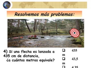 Resolvemos más problemas:
4) Si una flecha es lanzada a
435 cm de distancia,
¿a cuántos metros equivale?
 435
m
 43,5
m
 