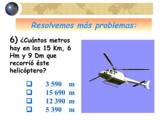 Resolvemos más problemas:
6) ¿Cuántos metros
hay en los 15 Km, 6
Hm y 9 Dm que
recorrió éste
helicóptero?
 3 590 m
 15 690 m
 12 390 m
 5 390 m
 