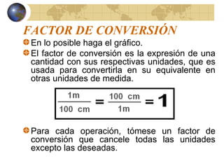 FACTOR DE CONVERSIÓN
En lo posible haga el gráfico.
El factor de conversión es la expresión de una
cantidad con sus respectivas unidades, que es
usada para convertirla en su equivalente en
otras unidades de medida.
Para cada operación, tómese un factor de
conversión que cancele todas las unidades
excepto las deseadas.
 