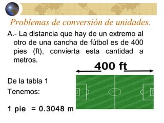 Problemas de conversión de unidades.
A.- La distancia que hay de un extremo al
otro de una cancha de fútbol es de 400
pies (ft), convierta esta cantidad a
metros.
De la tabla 1
Tenemos:
1 pie = 0.3048 m
 