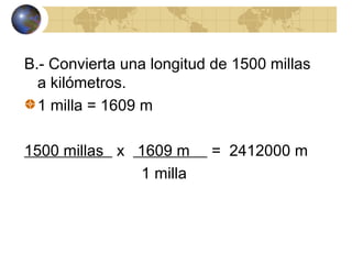 B.- Convierta una longitud de 1500 millas
a kilómetros.
1 milla = 1609 m
1500 millas x 1609 m = 2412000 m
1 milla
 