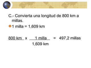C.- Convierta una longitud de 800 km a
millas.
1 milla = 1,609 km
800 km x 1 milla = 497,2 millas
1,609 km
 