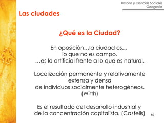 Las ciudades  ¿Qué es la Ciudad? En oposición…la ciudad es…  lo que no es campo. … es lo artificial frente a lo que es natural. Localización permanente y relativamente extensa y densa de individuos socialmente heterogéneos. (Wirth) Es el resultado del desarrollo industrial y  de la concentración capitalista. (Castells) 