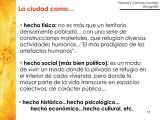 hecho histórico...hecho psicológico... hecho económico...hecho cultural, etc. hecho físico:  no es más que un territorio densamente poblado....con una serie de construcciones materiales, que refugian diversas actividades humanas...”El más prodigioso de los artefactos humanos”. La ciudad como… hecho social (más bien político):  es un modo de vivir: un modo donde lo privado se refugia en el interior de cada vivienda, pero donde la mayor parte de la vida transcurre en espacios colectivos, de carácter público... 