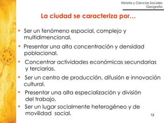 La ciudad se caracteriza por… Ser un fenómeno espacial, complejo y multidimencional. Presentar una alta concentración y densidad  poblacional. Concentrar actividades económicas secundarias  y terciarias. Presentar una alta especialización y división  del trabajo. Ser un lugar socialmente heterogéneo y de  movilidad  social. Ser un centro de producción, difusión e innovación cultural. 
