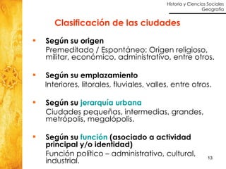 Clasificación de las ciudades Según su origen Premeditado / Espontáneo: Origen religioso, militar, económico, administrativo, entre otros. Según su emplazamiento Interiores, litorales, fluviales, valles, entre otros. Según su  jerarquía urbana Ciudades pequeñas, intermedias, grandes, metrópolis, megalópolis. Según su  función  (asociado a actividad principal y/o identidad) Función político – administrativo, cultural, industrial. 