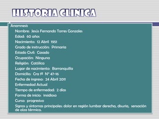 HISTORIA CLINICA Anamnesis Nombre:  Jesús Fernando Torres Gonzales Edad:  60 años Nacimiento:  12 Abril  1951 Grado de instrucción:  Primaria Estado Civil:  Casado Ocupación:  Ninguna Religión:  Católica Lugar de nacimiento:  BarranquillaDomicilio:  Cra 1ª  N° 47-16  Fecha de ingreso:  24 Abril 2011Enfermedad Actual Tiempo de enfermedad:  2 días Forma de inicio:  insidioso Curso:  progresivo Signos y síntomas principales: dolor en región lumbar derecha, disuria,  sensación de alza térmica.