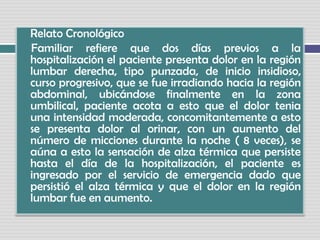 Relato Cronológico     Familiar refiere que dos días previos a la hospitalización el paciente presenta dolor en la región lumbar derecha, tipo punzada, de inicio insidioso, curso progresivo, que se fue irradiando hacia la región abdominal, ubicándose finalmente en la zona umbilical, paciente acota a esto que el dolor tenia una intensidad moderada, concomitantemente a esto se presenta dolor al orinar, con un aumento del número de micciones durante la noche ( 8 veces), se aúna a esto la sensación de alza térmica que persiste hasta el día de la hospitalización, el paciente es ingresado por el servicio de emergencia dado que persistió el alza térmica y que el dolor en la región lumbar fue en aumento.