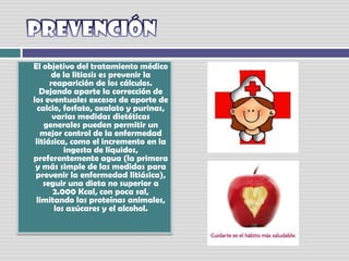 PrevenciónEl objetivo del tratamiento médico de la litiasis es prevenir la reaparición de los cálculos. Dejando aparte la corrección de los eventuales excesos de aporte de calcio, fosfato, oxalato y purinas, varias medidas dietéticas generales pueden permitir un mejor control de la enfermedad litiásica, como el incremento en la ingesta de líquidos, preferentemente agua (la primera y más simple de las medidas para prevenir la enfermedad litiásica), seguir una dieta no superior a 2.000 Kcal, con poca sal, limitando las proteínas animales, los azúcares y el alcohol.