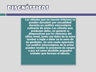 DiagnósticosLos cálculos que no causan síntomas se pueden descubrir por casualidad durante un análisis microscópico rutinario de orina. Los cálculos que producen dolor, en general se diagnostican por los síntomas del cólico renal, junto con dolor de la zona lumbar e ingle o dolor en la zona de los genitales, sin una razón aparente. Los análisis microscópicos de la orina pueden revelar la presencia de sangre o pus así como también pequeños cristales que forman el cálculo.