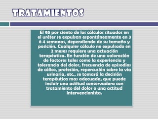 TratamientosEl 95 por ciento de los cálculos situados en el uréter se expulsan espontáneamente en 3 ó 4 semanas, dependiendo de su tamaño y posición. Cualquier cálculo no expulsado en 2 meses requiere una actuación terapéutica. En función de una valoración de factores tales como la experiencia y tolerancia del dolor, frecuencia de episodios de cólico, profesión, repercusión sobre la vía urinaria, etc., se tomará la decisión terapéutica mas adecuada, que puede incluir una actitud conservadora con tratamiento del dolor o una actitud intervencionista. 
