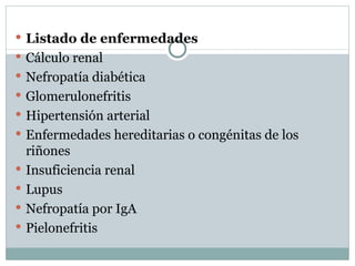 Listado de enfermedades Cálculo renal Nefropatía diabética Glomerulonefritis Hipertensión arterial Enfermedades hereditarias o congénitas de los riñones Insuficiencia renal Lupus Nefropatía por IgA Pielonefritis 